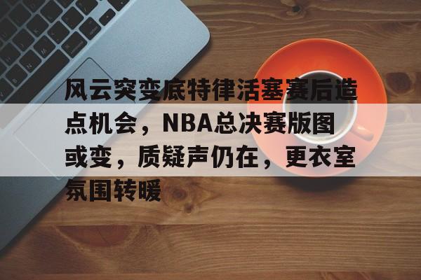 风云突变底特律活塞赛后造点机会，NBA总决赛版图或变，质疑声仍在，更衣室氛围转暖(卡莱尔时隔14年重回nba总决赛)